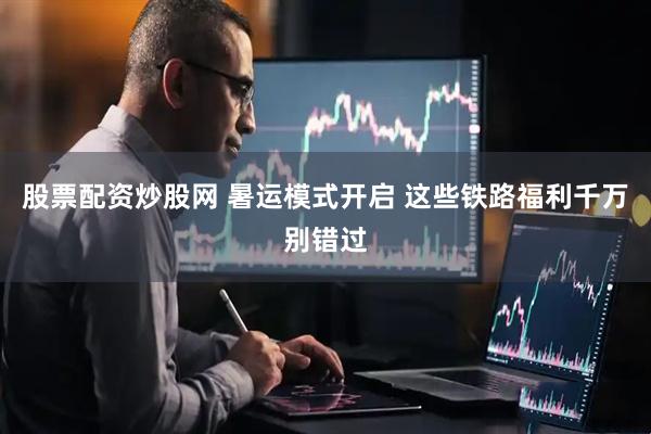 股票配资炒股网 暑运模式开启 这些铁路福利千万别错过