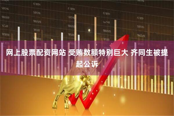 网上股票配资网站 受贿数额特别巨大 齐同生被提起公诉