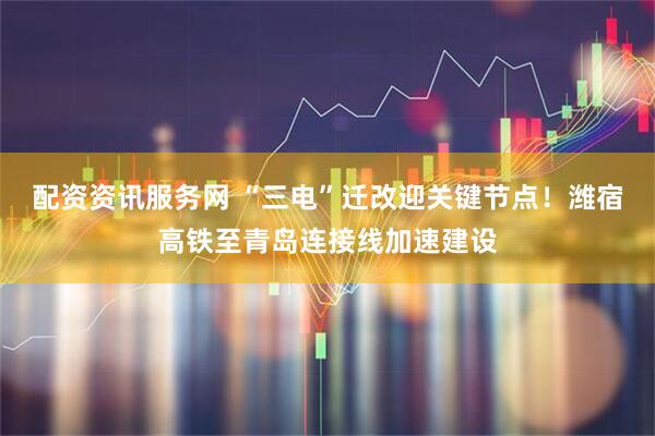 配资资讯服务网 “三电”迁改迎关键节点！潍宿高铁至青岛连接线加速建设