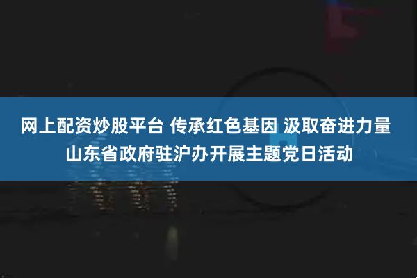网上配资炒股平台 传承红色基因 汲取奋进力量 山东省政府驻沪办开展主题党日活动
