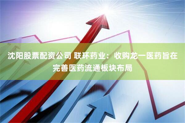 沈阳股票配资公司 联环药业：收购龙一医药旨在完善医药流通板块布局