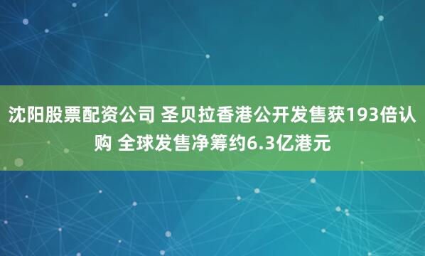 沈阳股票配资公司 圣贝拉香港公开发售获193倍认购 全球发售净筹约6.3亿港元