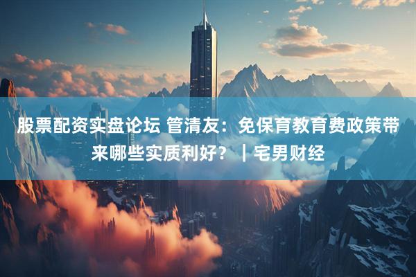 股票配资实盘论坛 管清友：免保育教育费政策带来哪些实质利好？｜宅男财经