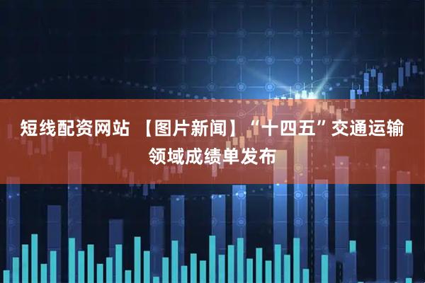 短线配资网站 【图片新闻】“十四五”交通运输领域成绩单发布