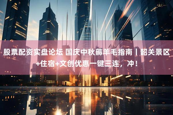 股票配资实盘论坛 国庆中秋薅羊毛指南丨韶关景区+住宿+文创优惠一键三连，冲！