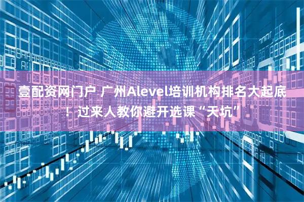 壹配资网门户 广州Alevel培训机构排名大起底！过来人教你避开选课“天坑”