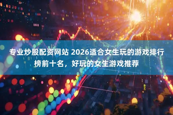 专业炒股配资网站 2026适合女生玩的游戏排行榜前十名，好玩的女生游戏推荐
