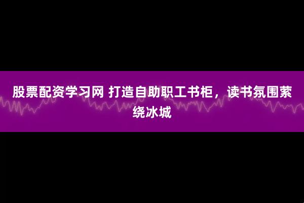 股票配资学习网 打造自助职工书柜，读书氛围萦绕冰城