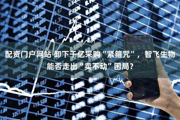 配资门户网站 卸下千亿采购“紧箍咒”，智飞生物能否走出“卖不动”困局？