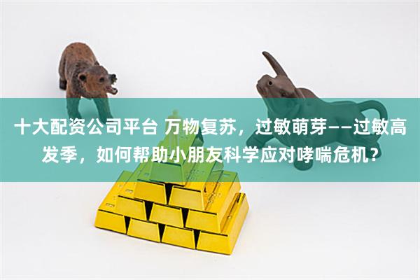 十大配资公司平台 万物复苏，过敏萌芽——过敏高发季，如何帮助小朋友科学应对哮喘危机？