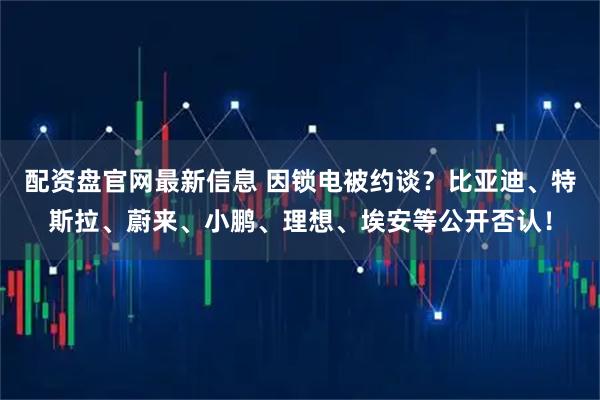配资盘官网最新信息 因锁电被约谈？比亚迪、特斯拉、蔚来、小鹏、理想、埃安等公开否认！